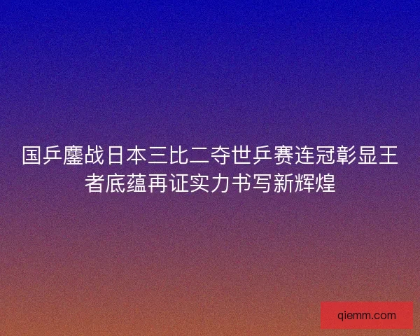 国乒鏖战日本三比二夺世乒赛连冠彰显王者底蕴再证实力书写新辉煌