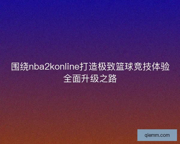 围绕nba2konline打造极致篮球竞技体验全面升级之路