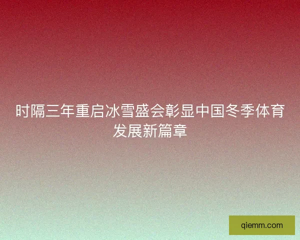 时隔三年重启冰雪盛会彰显中国冬季体育发展新篇章