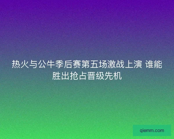 热火与公牛季后赛第五场激战上演 谁能胜出抢占晋级先机
